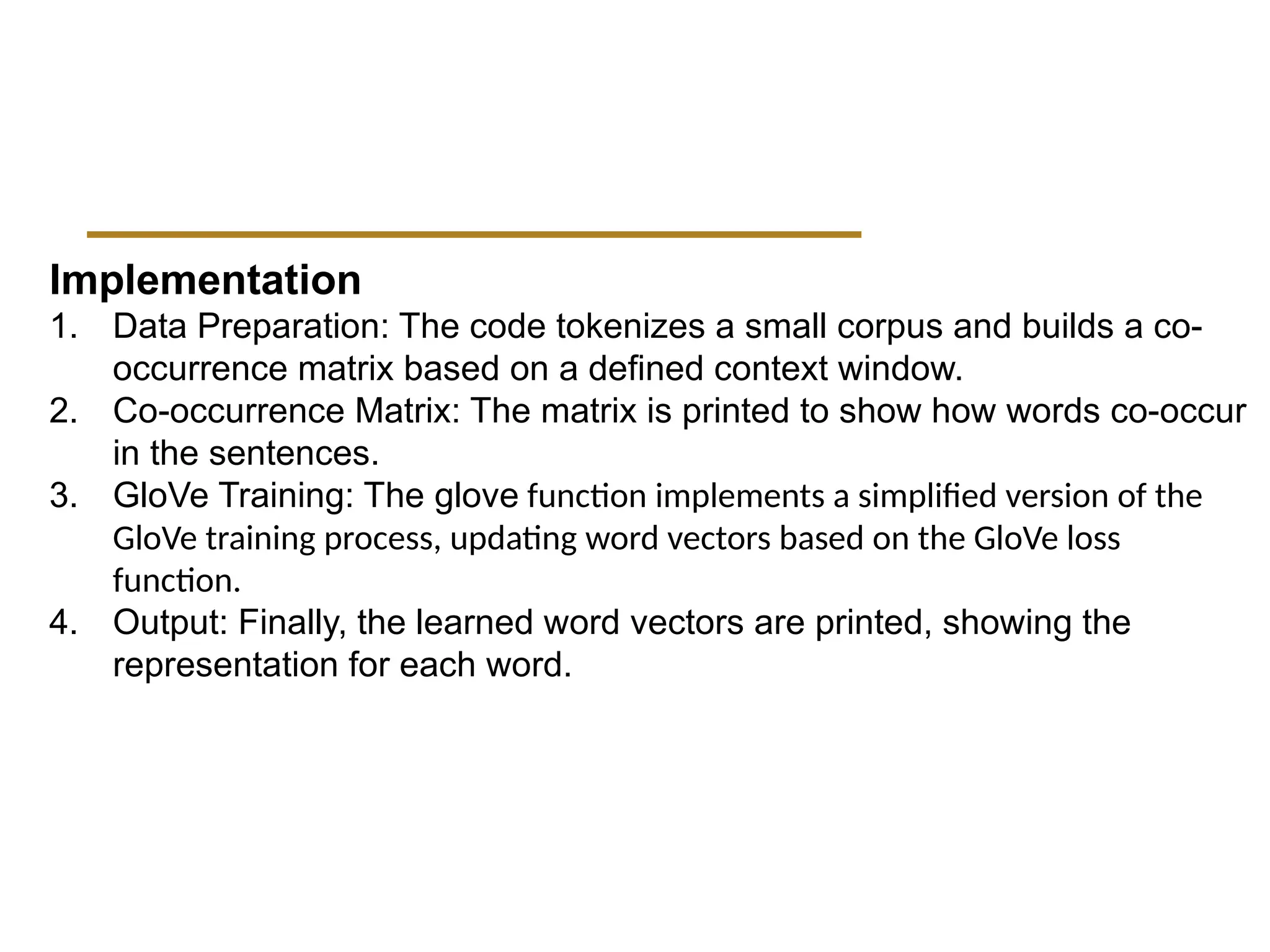 Implementation
1. Data Preparation: The code tokenizes a small corpus and builds a co-
occurrence matrix based on a defined context window.
2. Co-occurrence Matrix: The matrix is printed to show how words co-occur
in the sentences.
3. GloVe Training: The glove function implements a simplified version of the
GloVe training process, updating word vectors based on the GloVe loss
function.
4. Output: Finally, the learned word vectors are printed, showing the
representation for each word.
 