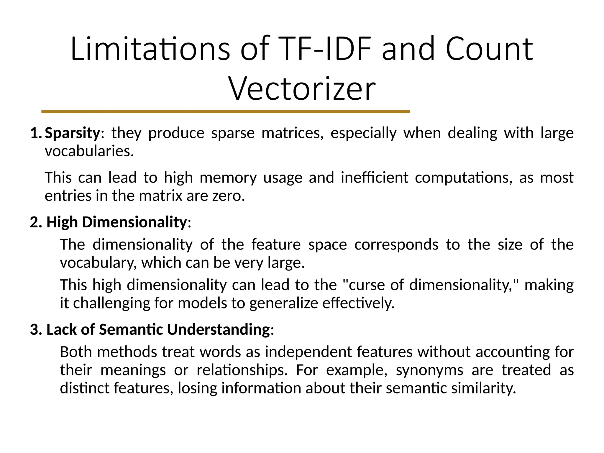 Limitations of TF-IDF and Count
Vectorizer
1.Sparsity: they produce sparse matrices, especially when dealing with large
vocabularies.
This can lead to high memory usage and inefficient computations, as most
entries in the matrix are zero.
2. High Dimensionality:
The dimensionality of the feature space corresponds to the size of the
vocabulary, which can be very large.
This high dimensionality can lead to the "curse of dimensionality," making
it challenging for models to generalize effectively.
3. Lack of Semantic Understanding:
Both methods treat words as independent features without accounting for
their meanings or relationships. For example, synonyms are treated as
distinct features, losing information about their semantic similarity.
 