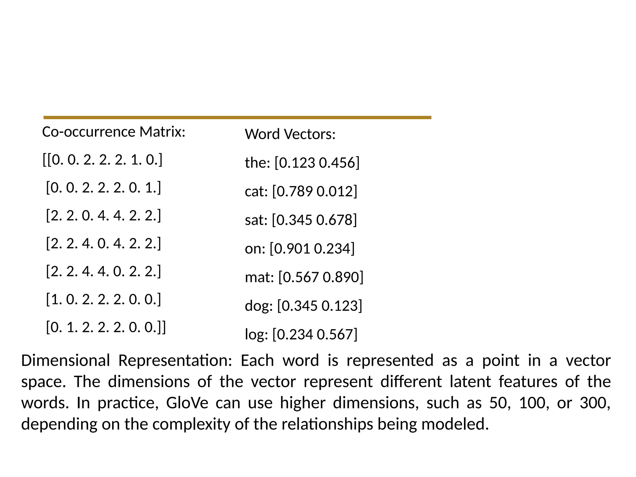 Co-occurrence Matrix:
[[0. 0. 2. 2. 2. 1. 0.]
[0. 0. 2. 2. 2. 0. 1.]
[2. 2. 0. 4. 4. 2. 2.]
[2. 2. 4. 0. 4. 2. 2.]
[2. 2. 4. 4. 0. 2. 2.]
[1. 0. 2. 2. 2. 0. 0.]
[0. 1. 2. 2. 2. 0. 0.]]
Word Vectors:
the: [0.123 0.456]
cat: [0.789 0.012]
sat: [0.345 0.678]
on: [0.901 0.234]
mat: [0.567 0.890]
dog: [0.345 0.123]
log: [0.234 0.567]
Dimensional Representation: Each word is represented as a point in a vector
space. The dimensions of the vector represent different latent features of the
words. In practice, GloVe can use higher dimensions, such as 50, 100, or 300,
depending on the complexity of the relationships being modeled.
 