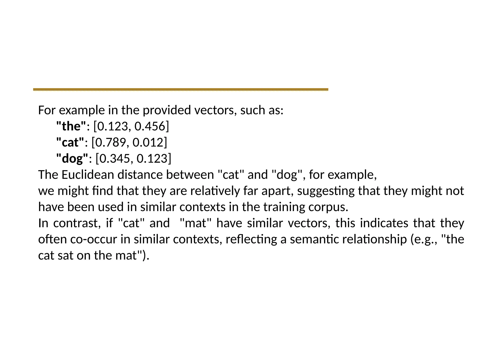 For example in the provided vectors, such as:
"the": [0.123, 0.456]
"cat": [0.789, 0.012]
"dog": [0.345, 0.123]
The Euclidean distance between "cat" and "dog", for example,
we might find that they are relatively far apart, suggesting that they might not
have been used in similar contexts in the training corpus.
In contrast, if "cat" and "mat" have similar vectors, this indicates that they
often co-occur in similar contexts, reflecting a semantic relationship (e.g., "the
cat sat on the mat").
 