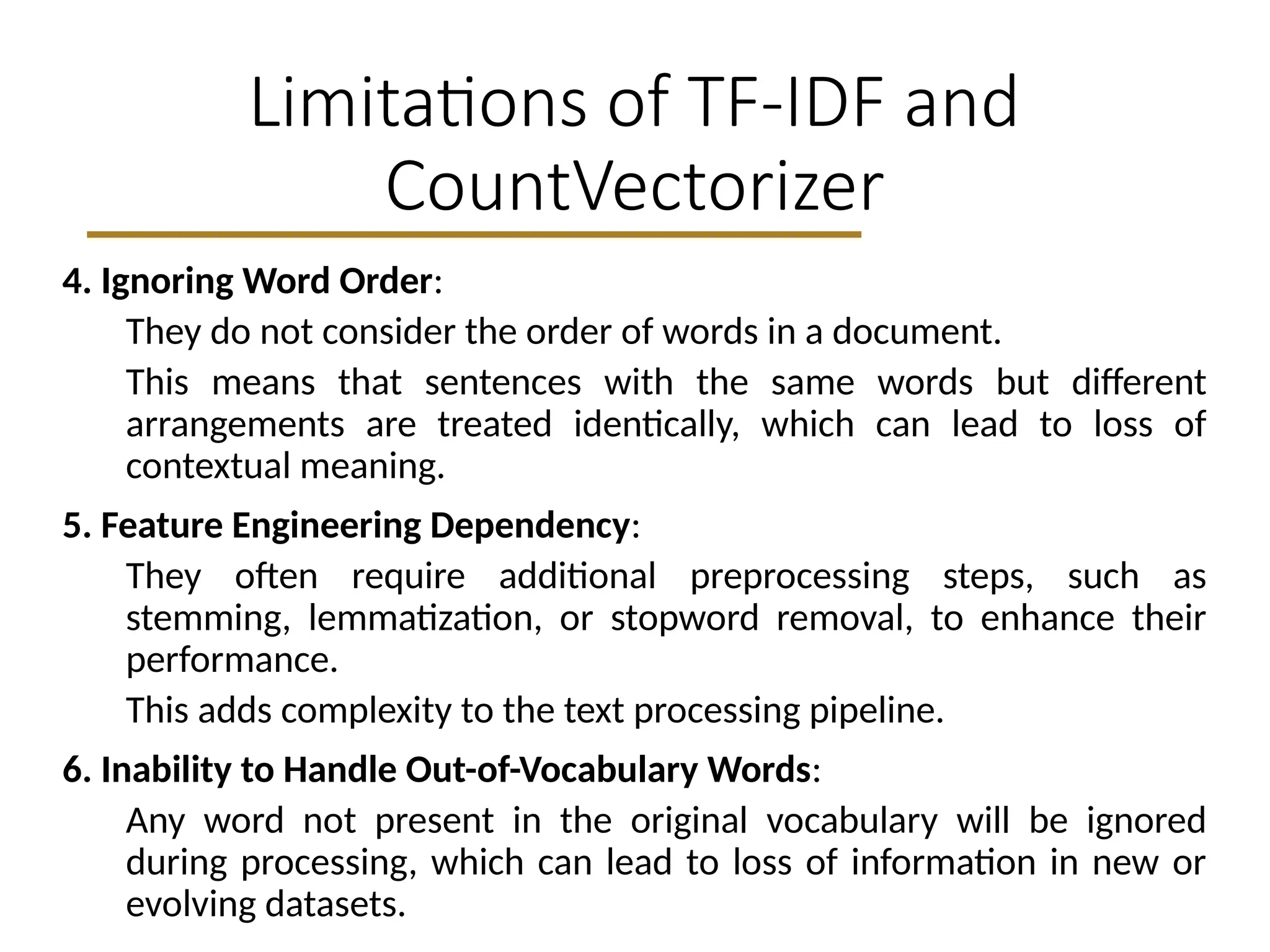 Limitations of TF-IDF and
CountVectorizer
4. Ignoring Word Order:
They do not consider the order of words in a document.
This means that sentences with the same words but different
arrangements are treated identically, which can lead to loss of
contextual meaning.
5. Feature Engineering Dependency:
They often require additional preprocessing steps, such as
stemming, lemmatization, or stopword removal, to enhance their
performance.
This adds complexity to the text processing pipeline.
6. Inability to Handle Out-of-Vocabulary Words:
Any word not present in the original vocabulary will be ignored
during processing, which can lead to loss of information in new or
evolving datasets.
 