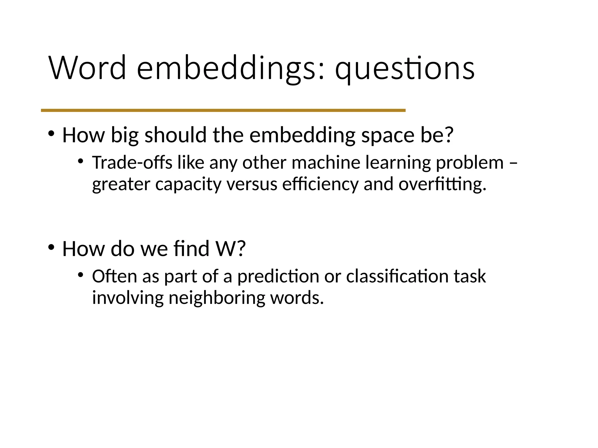 Word embeddings: questions
• How big should the embedding space be?
• Trade-offs like any other machine learning problem –
greater capacity versus efficiency and overfitting.
• How do we find W?
• Often as part of a prediction or classification task
involving neighboring words.
 