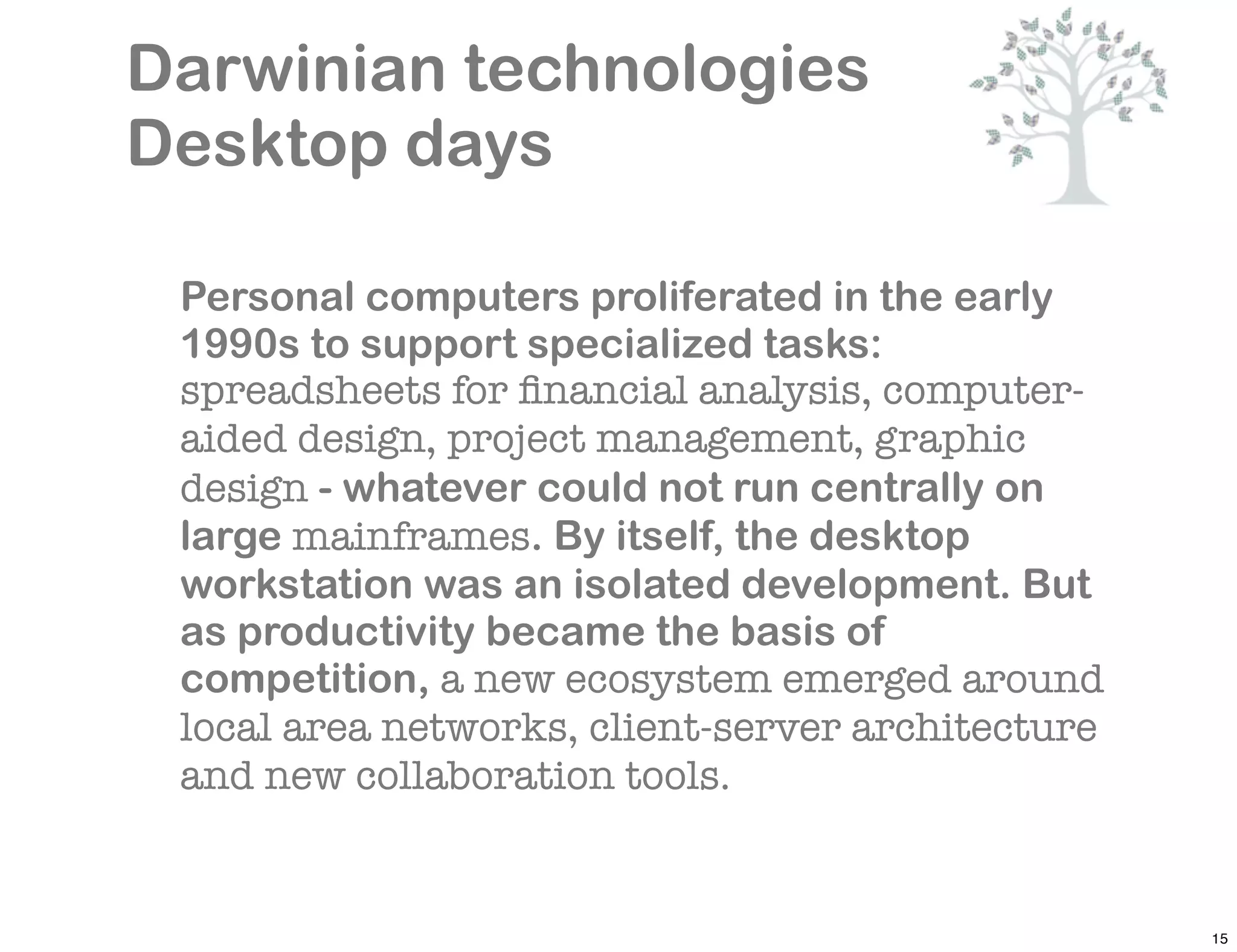 Darwinian technologies
Desktop days

 Personal computers proliferated in the early
 1990s to support specialized tasks:
 spreadsheets for ﬁnancial analysis, computer-
 aided design, project management, graphic
 design - whatever could not run centrally on
 large mainframes. By itself, the desktop
 workstation was an isolated development. But
 as productivity became the basis of
 competition, a new ecosystem emerged around
 local area networks, client-server architecture
 and new collaboration tools.


                                                   15
 