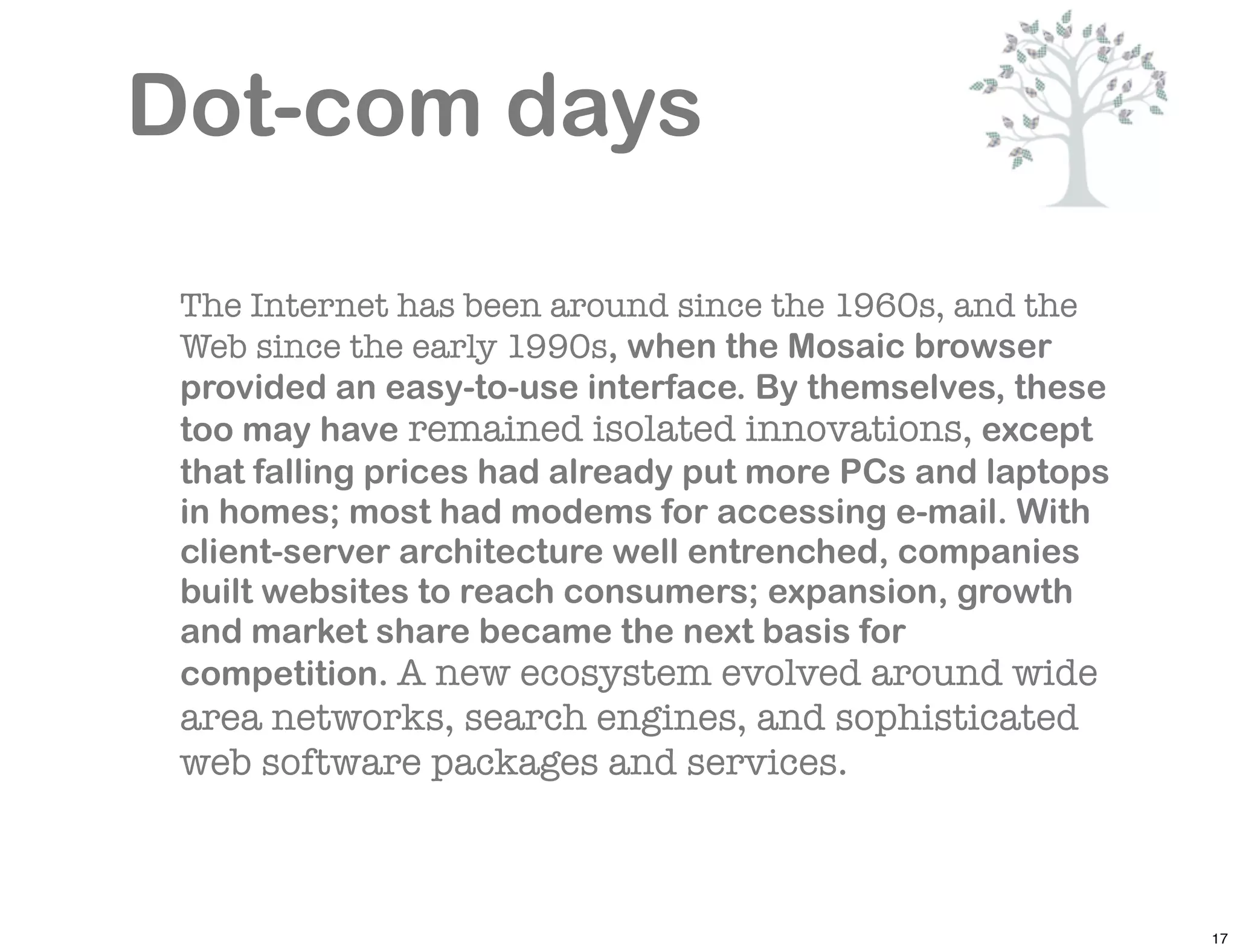Dot-com days

 The Internet has been around since the 1960s, and the
 Web since the early 1990s, when the Mosaic browser
 provided an easy-to-use interface. By themselves, these
 too may have remained isolated innovations, except
 that falling prices had already put more PCs and laptops
 in homes; most had modems for accessing e-mail. With
 client-server architecture well entrenched, companies
 built websites to reach consumers; expansion, growth
 and market share became the next basis for
 competition. A new ecosystem evolved around wide
 area networks, search engines, and sophisticated
 web software packages and services.



                                                            17
 