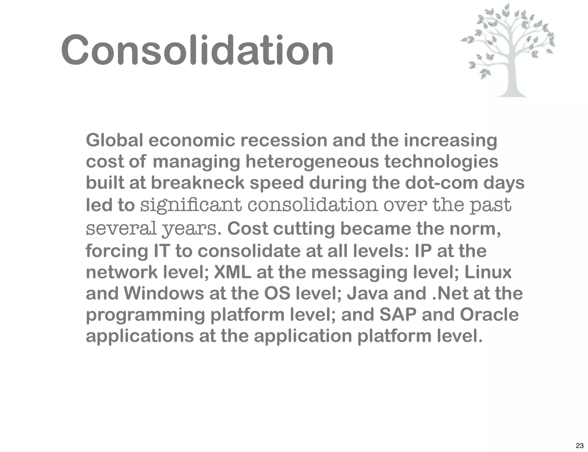 Consolidation
 Global economic recession and the increasing
 cost of managing heterogeneous technologies
 built at breakneck speed during the dot-com days
 led to signiﬁcant consolidation over the past
 several years. Cost cutting became the norm,
 forcing IT to consolidate at all levels: IP at the
 network level; XML at the messaging level; Linux
 and Windows at the OS level; Java and .Net at the
 programming platform level; and SAP and Oracle
 applications at the application platform level.




                                                      23
 