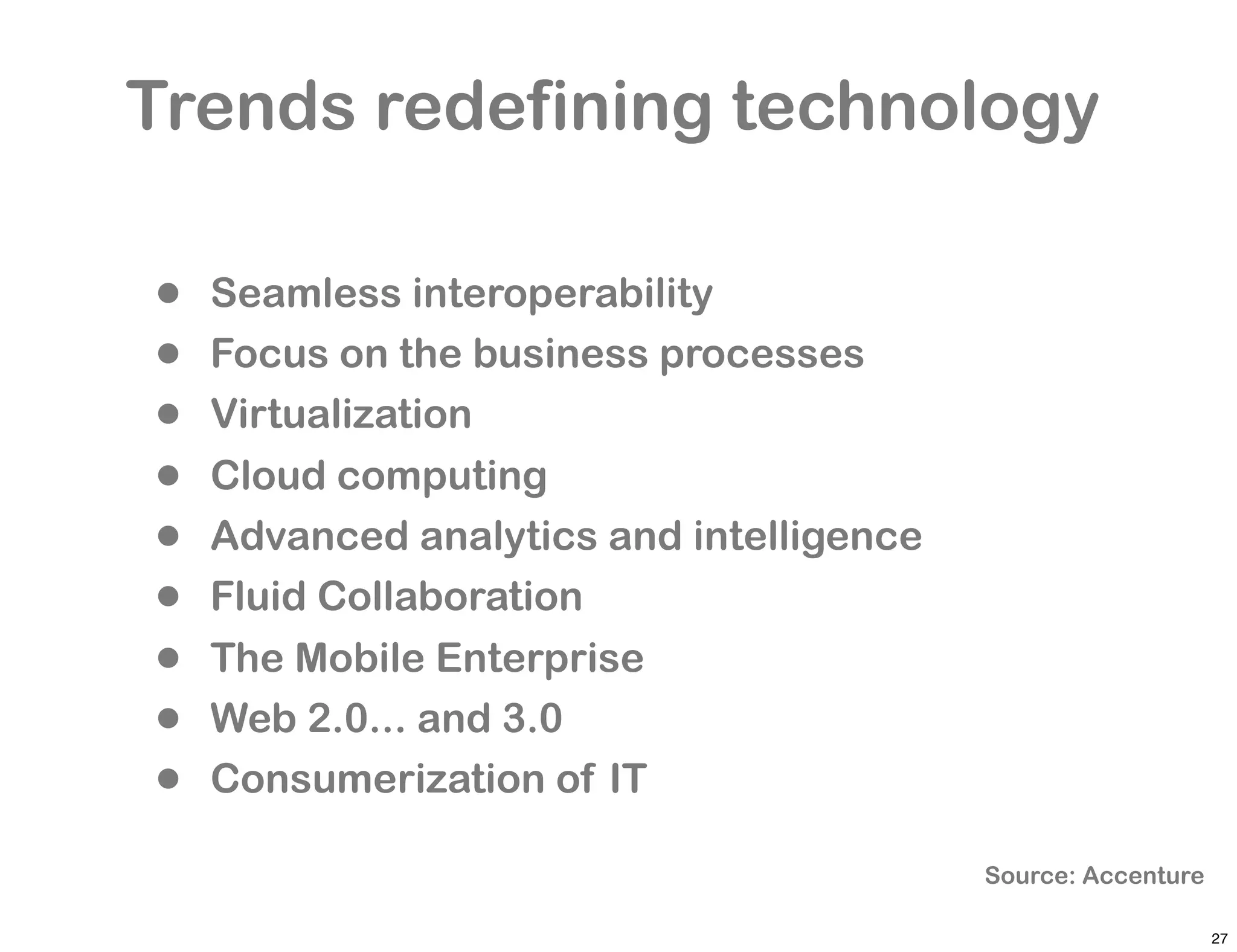 Trends redefining technology

•   Seamless interoperability
•   Focus on the business processes
•   Virtualization
•   Cloud computing
•   Advanced analytics and intelligence
•   Fluid Collaboration
•   The Mobile Enterprise
•   Web 2.0... and 3.0
•   Consumerization of IT

                                          Source: Accenture

                                                              27
 