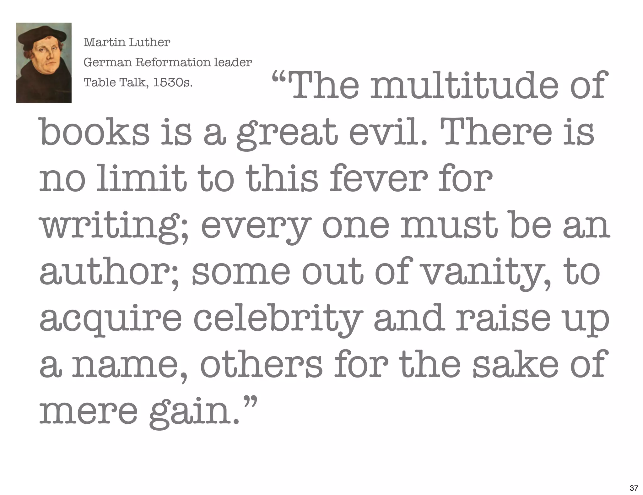 Martin Luther
  German Reformation leader

             “The multitude of
  Table Talk, 1530s.



books is a great evil. There is
no limit to this fever for
writing; every one must be an
author; some out of vanity, to
acquire celebrity and raise up
a name, others for the sake of
mere gain.”
                                  37
 