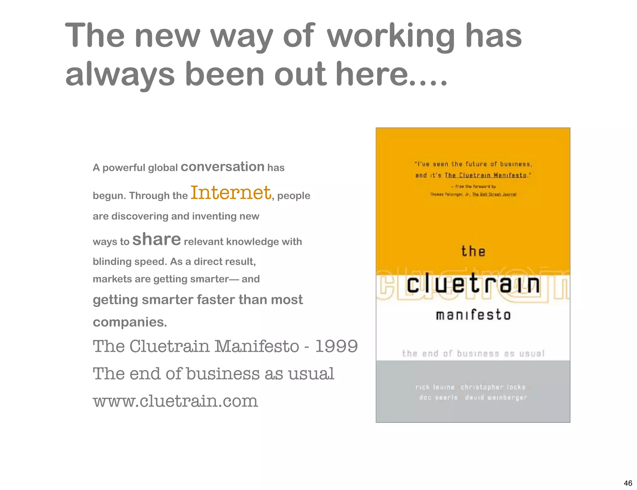 The new way of working has
always been out here....

 A powerful global conversation has

 begun. Through the   Internet, people
 are discovering and inventing new

 ways to   share relevant knowledge with
 blinding speed. As a direct result,
 markets are getting smarter— and

 getting smarter faster than most
 companies.
 The Cluetrain Manifesto - 1999
 The end of business as usual
 www.cluetrain.com



                                           46
 