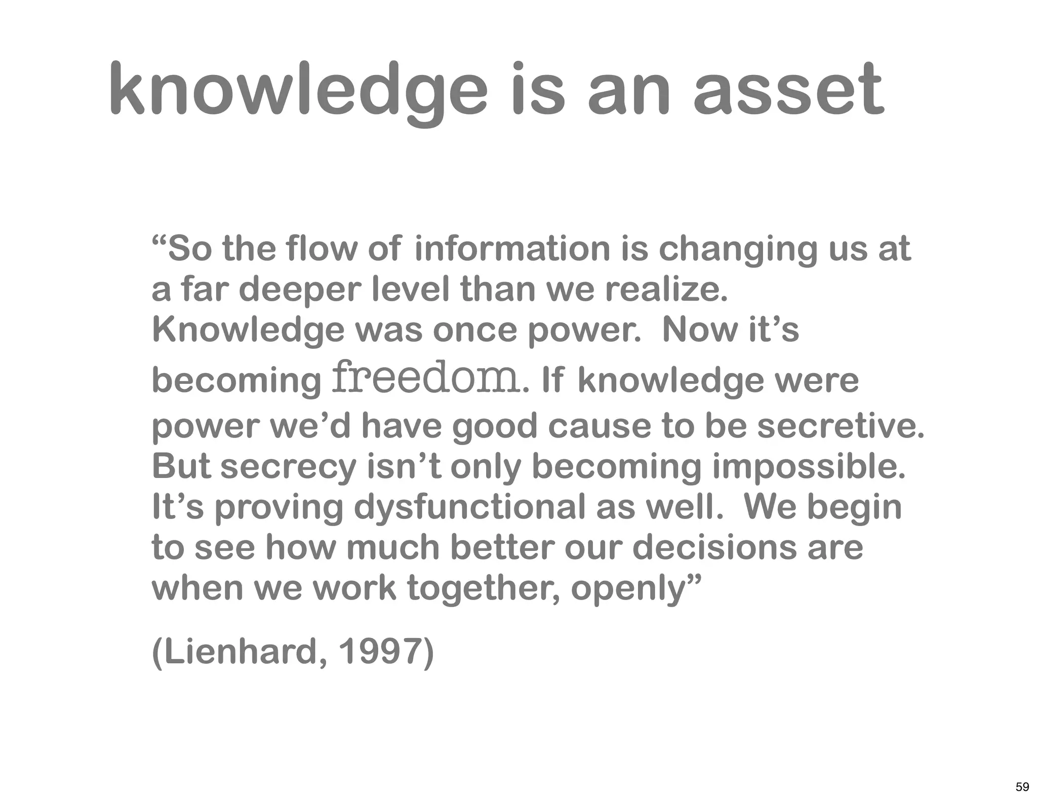 knowledge is an asset

 “So the flow of information is changing us at
 a far deeper level than we realize.
 Knowledge was once power. Now it’s
 becoming freedom. If knowledge were
 power we’d have good cause to be secretive.
 But secrecy isn’t only becoming impossible.
 It’s proving dysfunctional as well. We begin
 to see how much better our decisions are
 when we work together, openly”
 (Lienhard, 1997)


                                                 59
 