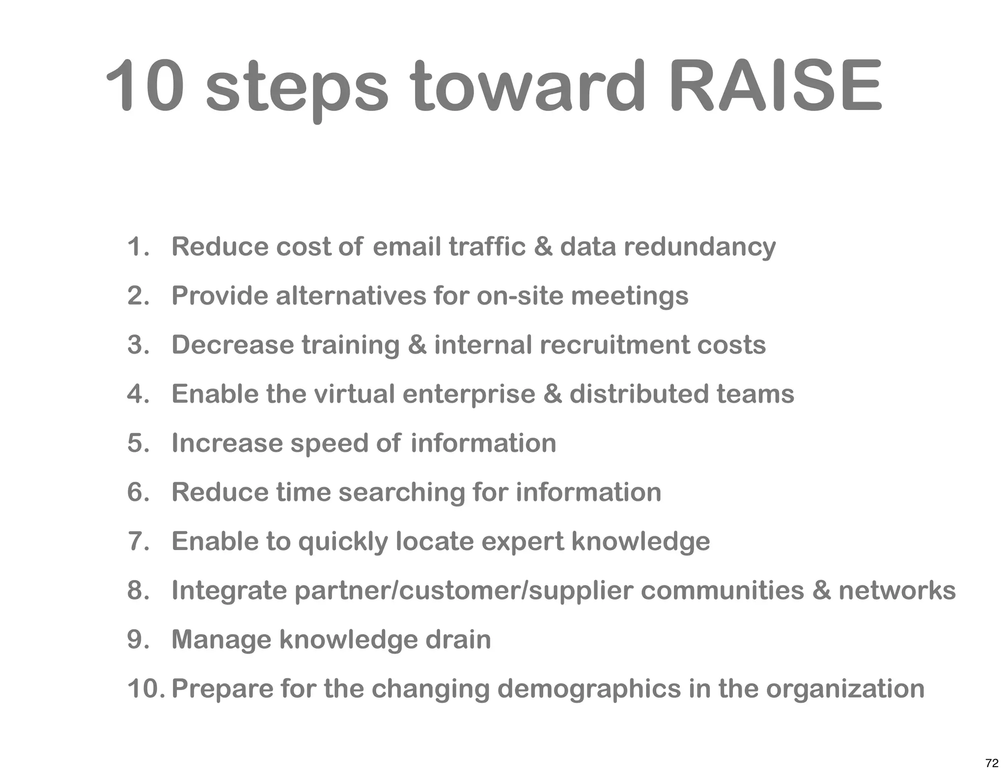 10 steps toward RAISE

1. Reduce cost of email traffic & data redundancy
2. Provide alternatives for on-site meetings
3. Decrease training & internal recruitment costs
4. Enable the virtual enterprise & distributed teams
5. Increase speed of information
6. Reduce time searching for information
7. Enable to quickly locate expert knowledge
8. Integrate partner/customer/supplier communities & networks
9. Manage knowledge drain
10. Prepare for the changing demographics in the organization

                                                                72
 