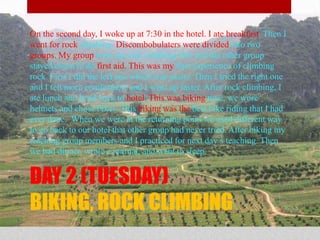 DAY 2 (TUESDAY)BIKING, ROCK CLIMBINGOn the second day, I woke up at 7:30 in the hotel. I ate breakfast. Then I went for rock climbing. Discombobulaters were divided into two groups. My group went up rock climbing first and the other group stayed down to do first aid. This was my first experience of climbing rock. First I did the left one which was easier. Then I tried the right one and I felt more comfortable and I went up faster. After rock climbing, I ate lunch and head back to hotel. This was biking time, we wore helmets and chose bikes. This biking was the best bike riding that I had ever done.  When we were at the returning point we used different way to go back to our hotel that other group had never tried. After biking my teaching group members and I practiced for next day’s teaching. Then we had dinner, wrote a journal, and went to sleep.