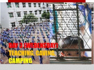 Day 3, the third day I woke up at 7’o clock. I had breakfast at 7:30. After breakfast, we went to Chinese  school to teach 5th grade students in that school. When we got in to school, we did some exercise (?). Then we got in to class room. My group had to go room 5-4. All of my group members had hard time teaching them English. After 40 minutes of English class, we changed groups. 4 of us stayed there to each games and other 3 came in. We had really hard time teaching them games. After another 40 minutes, we went to room 5-2 to teach other students. They were better than room 5-4, but it was still hard. After teaching we had lunch. Then I went for caving. For caving I had to find 8 different questions and solve it, but it was really hard to find and my group only found 5.Next thing we did was camping. I went to camping area and build own shelter. My group had hard time building shelter. After building a shelter we are dinner and talent show in from of the fire. Next thing I had to do was sleeping, but I had really hard time sleeping because it was really noisy because of the other groups.DAY 3 (WEDENSDAY)TEACHING, CAVING, CAMPING