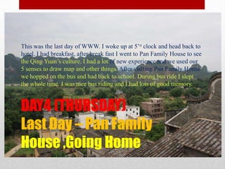 DAY4 (THURSDAY)Last Day – Pan Family House ,Going HomeThis was the last day of WWW. I woke up at 5’o clock and head back to hotel. I had breakfast, after break fast I went to Pan Family House to see the Qing Yuan’s culture. I had a lot of new experience and we used our 5 senses to draw map and other things. After visiting Pan Family House we hopped on the bus and had back to school. During bus ride I slept the whole time. I was nice bus riding and I had lots of good memory.