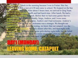 DAY1 (MONDAY)LEAVING HOME, CATAPULTI woke up at 6’oclock in the morning because I was in Futian. Hee Jae, Michael, and I took a taxi at 6:30 and came to school. We hopped on the bus and had a long bus ride. After about 5 hours later, we arrived to Qing Yuan. We met all the dragonfly staffs and had lunch time. After lunch, We had a first activity which was catapult. Before that we had some games that we played during beach retreat. Maddy, Saige, Andrew, and I were team. Making Catapult took a long time. Andrew and I had nickname. Andrew’s nickname was string boy, my nickname was a stranger. We thought our catapult was a failure, but after testing, we knew that our catapult was the best of discombobulaters. We had a dinner after this, and then night walk. Jason and  I were going to scare some girls during night walk, but we failed to do this because of Christina. We wrote our journal when we got back to our hotel and we had a free time until 10’o clock. Then I fell a sleep.