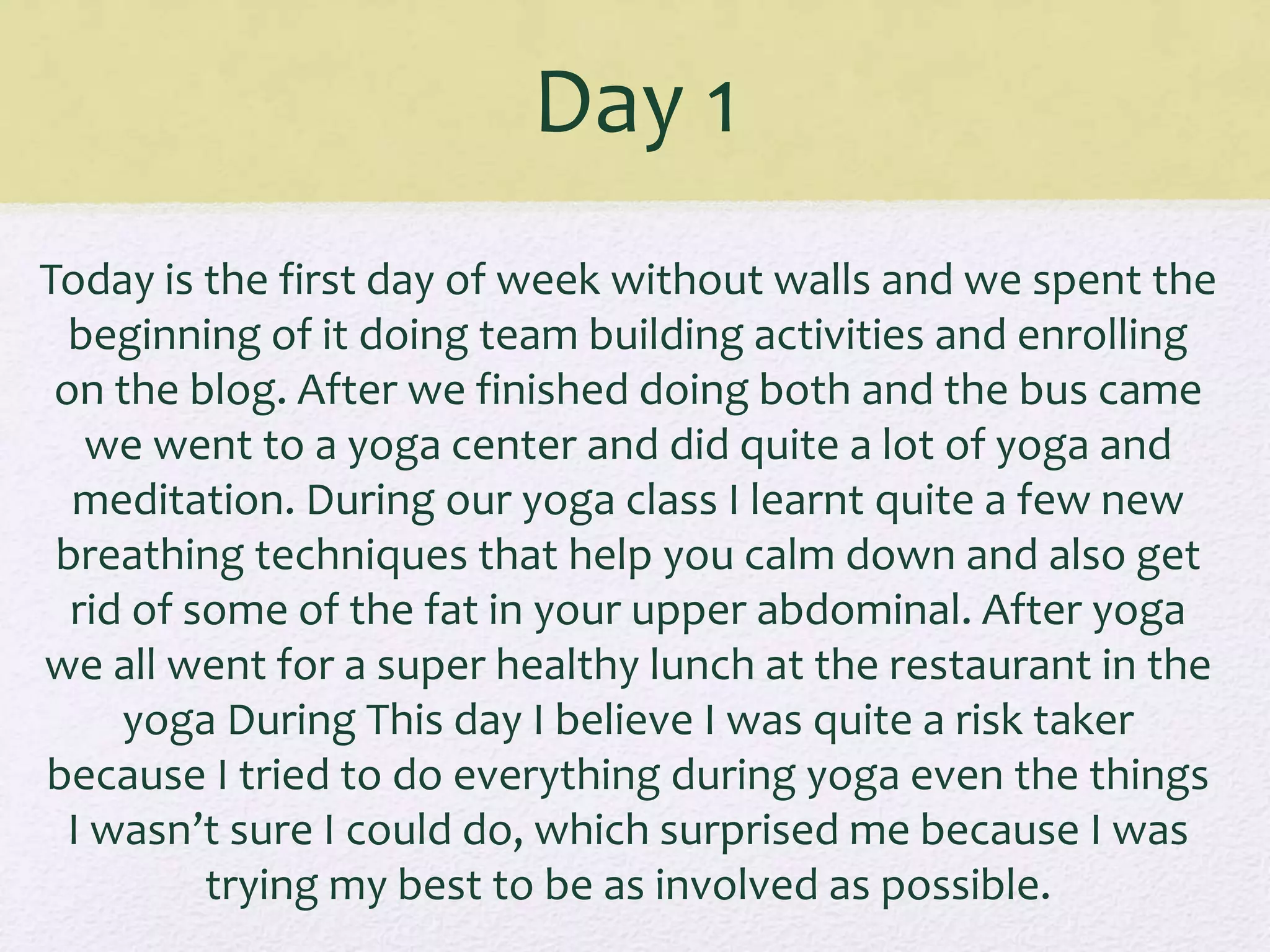 Day 1
Today is the first day of week without walls and we spent the
beginning of it doing team building activities and enrolling
on the blog. After we finished doing both and the bus came
we went to a yoga center and did quite a lot of yoga and
meditation. During our yoga class I learnt quite a few new
breathing techniques that help you calm down and also get
rid of some of the fat in your upper abdominal. After yoga
we all went for a super healthy lunch at the restaurant in the
yoga During This day I believe I was quite a risk taker
because I tried to do everything during yoga even the things
I wasn’t sure I could do, which surprised me because I was
trying my best to be as involved as possible.
 