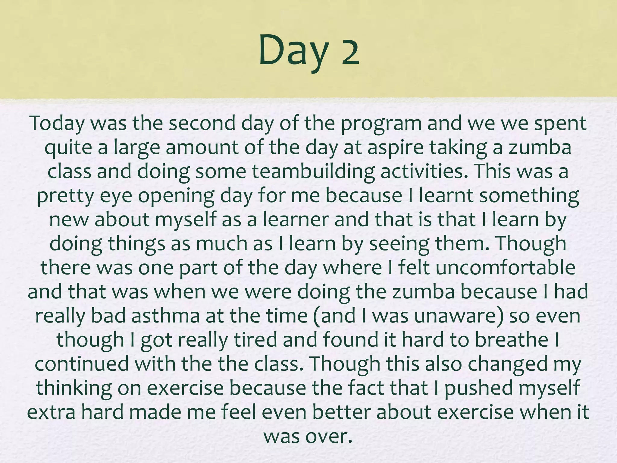 Day 2
Today was the second day of the program and we we spent
quite a large amount of the day at aspire taking a zumba
class and doing some teambuilding activities. This was a
pretty eye opening day for me because I learnt something
new about myself as a learner and that is that I learn by
doing things as much as I learn by seeing them. Though
there was one part of the day where I felt uncomfortable
and that was when we were doing the zumba because I had
really bad asthma at the time (and I was unaware) so even
though I got really tired and found it hard to breathe I
continued with the the class. Though this also changed my
thinking on exercise because the fact that I pushed myself
extra hard made me feel even better about exercise when it
was over.
 