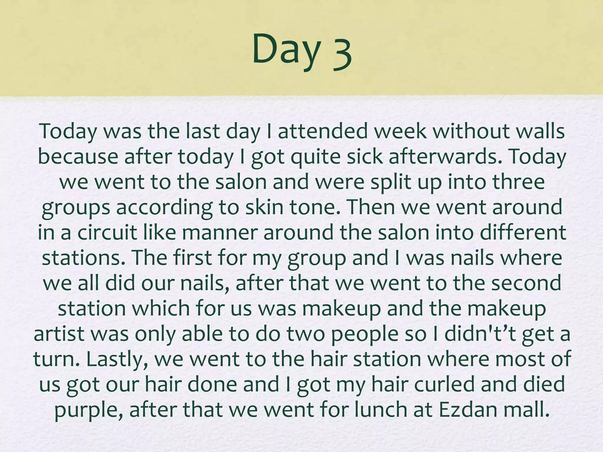 Day 3
Today was the last day I attended week without walls
because after today I got quite sick afterwards. Today
we went to the salon and were split up into three
groups according to skin tone. Then we went around
in a circuit like manner around the salon into different
stations. The first for my group and I was nails where
we all did our nails, after that we went to the second
station which for us was makeup and the makeup
artist was only able to do two people so I didn't’t get a
turn. Lastly, we went to the hair station where most of
us got our hair done and I got my hair curled and died
purple, after that we went for lunch at Ezdan mall.
 
