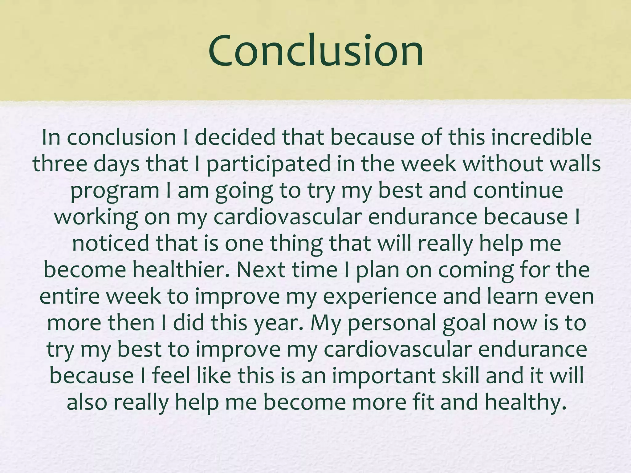 Conclusion
In conclusion I decided that because of this incredible
three days that I participated in the week without walls
program I am going to try my best and continue
working on my cardiovascular endurance because I
noticed that is one thing that will really help me
become healthier. Next time I plan on coming for the
entire week to improve my experience and learn even
more then I did this year. My personal goal now is to
try my best to improve my cardiovascular endurance
because I feel like this is an important skill and it will
also really help me become more fit and healthy.
 