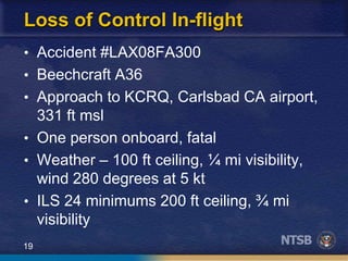 19
Loss of Control In-flight
• Accident #LAX08FA300
• Beechcraft A36
• Approach to KCRQ, Carlsbad CA airport,
331 ft msl
• One person onboard, fatal
• Weather – 100 ft ceiling, ¼ mi visibility,
wind 280 degrees at 5 kt
• ILS 24 minimums 200 ft ceiling, ¾ mi
visibility
 