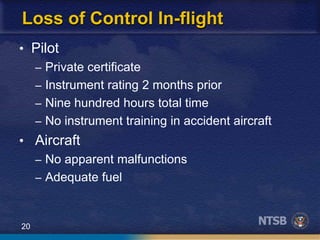 20
Loss of Control In-flight
• Pilot
– Private certificate
– Instrument rating 2 months prior
– Nine hundred hours total time
– No instrument training in accident aircraft
• Aircraft
– No apparent malfunctions
– Adequate fuel
 
