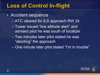 21
Loss of Control In-flight
• Accident sequence
– ATC cleared for ILS approach RW 24
– Tower issued “low altitude alert” and
advised pilot he was south of localizer
– Two minutes later pilot stated he was
“aborting” the approach
– One minute later pilot stated “I’m in trouble”
 