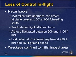 22
Loss of Control In-flight
• Radar tracks
– Two miles from approach end RW24
airplane crossed LOC at 800 ft heading
south
– Track started tight left-hand turns
– Altitude fluctuated between 600 and 1100 ft
msl
– Last radar return showed airplane at 900 ft
msl and 56 kt ground speed
• Wreckage confined to initial impact area
 