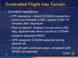 27
Controlled Flight into Terrain
• Accident sequence
– IFR clearance – direct COGAN intersection,
climb and maintain 4,000, expect 5,000 10
minutes after departure
– Prior to takeoff, Desired Course set to 050
deg, approximate direct course to COGAN
– Airplane departed RW27
– GPS waypoint COGAN selected during
takeoff roll
– Aircraft path continued west, consistent with
GPSS not selected
 