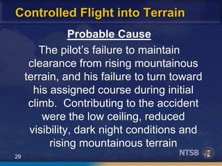 29
Controlled Flight into Terrain
Probable Cause
The pilot’s failure to maintain
clearance from rising mountainous
terrain, and his failure to turn toward
his assigned course during initial
climb. Contributing to the accident
were the low ceiling, reduced
visibility, dark night conditions and
rising mountainous terrain
 