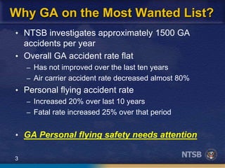 3
Why GA on the Most Wanted List?
• NTSB investigates approximately 1500 GA
accidents per year
• Overall GA accident rate flat
– Has not improved over the last ten years
– Air carrier accident rate decreased almost 80%
• Personal flying accident rate
– Increased 20% over last 10 years
– Fatal rate increased 25% over that period
• GA Personal flying safety needs attention
 