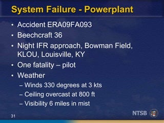 31
System Failure - Powerplant
• Accident ERA09FA093
• Beechcraft 36
• Night IFR approach, Bowman Field,
KLOU, Louisville, KY
• One fatality – pilot
• Weather
– Winds 330 degrees at 3 kts
– Ceiling overcast at 800 ft
– Visibility 6 miles in mist
 