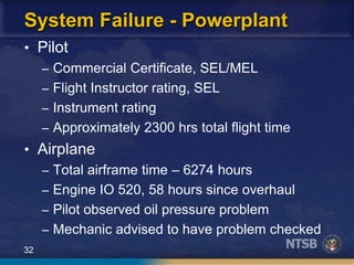 32
System Failure - Powerplant
• Pilot
– Commercial Certificate, SEL/MEL
– Flight Instructor rating, SEL
– Instrument rating
– Approximately 2300 hrs total flight time
• Airplane
– Total airframe time – 6274 hours
– Engine IO 520, 58 hours since overhaul
– Pilot observed oil pressure problem
– Mechanic advised to have problem checked
 