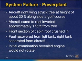 34
System Failure - Powerplant
• Aircraft right wing struck tree at height of
about 30 ft along side a golf course
• Aircraft came to rest inverted
approximately 175 ft from tree
• Front section of cabin roof crushed in
• Fuel recovered from left tank, right tank
separated from aircraft
• Initial examination revealed engine
would not rotate
 