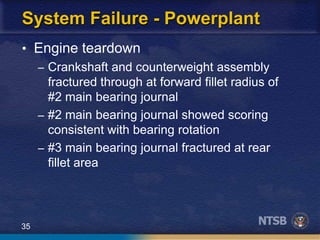 35
System Failure - Powerplant
• Engine teardown
– Crankshaft and counterweight assembly
fractured through at forward fillet radius of
#2 main bearing journal
– #2 main bearing journal showed scoring
consistent with bearing rotation
– #3 main bearing journal fractured at rear
fillet area
 