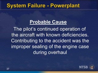 37
System Failure - Powerplant
Probable Cause
The pilot’s continued operation of
the aircraft with known deficiencies.
Contributing to the accident was the
improper sealing of the engine case
during overhaul
 