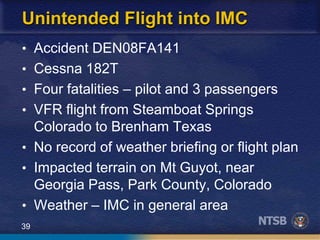39
Unintended Flight into IMC
• Accident DEN08FA141
• Cessna 182T
• Four fatalities – pilot and 3 passengers
• VFR flight from Steamboat Springs
Colorado to Brenham Texas
• No record of weather briefing or flight plan
• Impacted terrain on Mt Guyot, near
Georgia Pass, Park County, Colorado
• Weather – IMC in general area
 