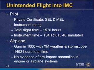 40
Unintended Flight into IMC
• Pilot
– Private Certificate, SEL & MEL
– Instrument rating
– Total flight time – 1576 hours
– Instrument time – 154 actual, 40 simulated
• Airplane
– Garmin 1000 with XM weather & stormscope
– 1492 hours total time
– No evidence of pre-impact anomalies in
engine or airplane systems
 