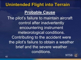 42
Unintended Flight into Terrain
Probable Cause
The pilot’s failure to maintain aircraft
control after inadvertently
encountering instrument
meteorological conditions.
Contributing to the accident were
the pilot’s failure to obtain a weather
brief and the severe weather
conditions.
 