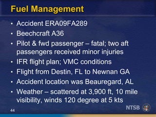 44
Fuel Management
• Accident ERA09FA289
• Beechcraft A36
• Pilot & fwd passenger – fatal; two aft
passengers received minor injuries
• IFR flight plan; VMC conditions
• Flight from Destin, FL to Newnan GA
• Accident location was Beauregard, AL
• Weather – scattered at 3,900 ft, 10 mile
visibility, winds 120 degree at 5 kts
 