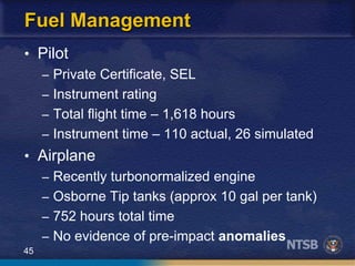 45
Fuel Management
• Pilot
– Private Certificate, SEL
– Instrument rating
– Total flight time – 1,618 hours
– Instrument time – 110 actual, 26 simulated
• Airplane
– Recently turbonormalized engine
– Osborne Tip tanks (approx 10 gal per tank)
– 752 hours total time
– No evidence of pre-impact anomalies
 