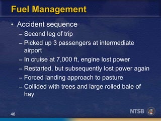 46
Fuel Management
• Accident sequence
– Second leg of trip
– Picked up 3 passengers at intermediate
airport
– In cruise at 7,000 ft, engine lost power
– Restarted, but subsequently lost power again
– Forced landing approach to pasture
– Collided with trees and large rolled bale of
hay
 
