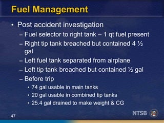 47
Fuel Management
• Post accident investigation
– Fuel selector to right tank – 1 qt fuel present
– Right tip tank breached but contained 4 ½
gal
– Left fuel tank separated from airplane
– Left tip tank breached but contained ½ gal
– Before trip
• 74 gal usable in main tanks
• 20 gal usable in combined tip tanks
• 25.4 gal drained to make weight & CG
 