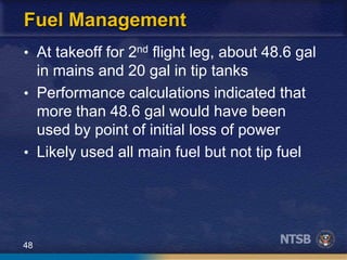 48
Fuel Management
• At takeoff for 2nd flight leg, about 48.6 gal
in mains and 20 gal in tip tanks
• Performance calculations indicated that
more than 48.6 gal would have been
used by point of initial loss of power
• Likely used all main fuel but not tip fuel
 