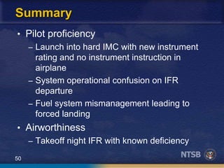 50
Summary
• Pilot proficiency
– Launch into hard IMC with new instrument
rating and no instrument instruction in
airplane
– System operational confusion on IFR
departure
– Fuel system mismanagement leading to
forced landing
• Airworthiness
– Takeoff night IFR with known deficiency
 