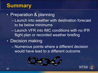 51
Summary
• Preparation & planning
– Launch into weather with destination forecast
to be below minimums
– Launch VFR into IMC conditions with no IFR
flight plan or recorded weather briefing
• Decision making
– Numerous points where a different decision
would have lead to a different outcome
 