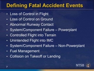 7
Defining Fatal Accident Events
• Loss of Control in Flight
• Loss of Control on Ground
• Abnormal Runway Contact
• System/Component Failure – Powerplant
• Controlled Flight into Terrain
• Unintended Flight into IMC
• System/Component Failure – Non-Powerplant
• Fuel Management
• Collision on Takeoff or Landing
 