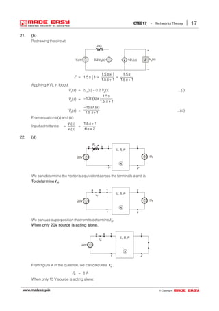 © Copyright:www.madeeasy.in
17CTEE17 • NetworksTheory
21.21.21.21.21. (b)(b)(b)(b)(b)
Redrawing the circuit
+
–
+
– 0.2 V s2( )
2 Ω
V1( )s 10I ( )s1
+
–
V2( )sZ
Z = 1 5 1. s =
1 5 1
1 5 1
. s
. s
×
+
=
1 5
1 5 1
. s
. s +
Applying KVL in loop I
V1(s) = 2I1(s) – 0.2 V2(s) ...(i)
V2(s) = 1
1.5
10 ( )×
1.5 +1
s
s
s
− I
V2(s) =
15 ( )
1.5 +1
1s s
s
− I
...(ii)
From equations (i) and (ii)
Input admittance = 1
1
( )
( )
s
V s
I
=
1 5 1
6 2
. s
s
+
+
22.22.22.22.22. (d)(d)(d)(d)(d)
L, B, P
A
1ba 2
1′ 2′
+
–20V
+
– 15V
RL
We can determine the norton’s equivalent across the terminals a and b.
TTTTTo detero detero detero detero determineminemineminemine INNNNN :::::
L, B, P
A
1ba 2
1′ 2′
+
–20V
+
– 15V
IN
We can use superposition theorem to determine IN.
When only 20V source is acting alone.When only 20V source is acting alone.When only 20V source is acting alone.When only 20V source is acting alone.When only 20V source is acting alone.
L, B, P
A
1ba 2
1′ 2′
+
–20V
IN
′
From figure A in the question, we can calculate N′I .
N′I = 8 A
When only 15 V source is acting alone:
 