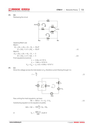© Copyright:www.madeeasy.in
19CTEE17 • NetworksTheory
23.23.23.23.23. (b)(b)(b)(b)(b)
Redrawing the circuit
3 Ω
2 Ω
4 Ω
j5 Ω
j 5Ω
j3 Ω
+
–
A
20 0° I1
I2
B
Applying Mesh Law
Mesh I
3I1 + j5I1 + j3I2 + 2I1 – 2I2 = 20∠0°
(5 + j5)I1 + (–2 + j3)I2 = 20∠0° ...(i)
Mesh II
2I2 + j5I2 + j3I1 + 4I2 – 2I1 = 0
(6 + j5)I2 + (–2 + 3j)I1 = 0 ...(ii)
From equations (i) and (ii)
I1 = 2.30∠–41.70° A
I2 = 1.064 ∠–137.8° A
VTh = VAB = I2 × (4) = 4.256∠–137.8° V
24.24.24.24.24. (c)(c)(c)(c)(c)
Since the voltage across the 5 Ω resistor is VR, therefore current flowing through it is:
I =
5
RV
...(i)
–
+ 5 VR
+
–
VR
1A
5Ω
500Ω
+ –
100V
1A
+
–
I
Now, writing the mesh equations, we have:
100 = 500 (I – 1) + VR – 5 VR ...(ii)
Substituting equation (i) into equation (ii) yields,
500 + 100 = 500 5
5
R
R R
V
V V+ −
or VR =
600 5
6.25 V
480
×
=
 