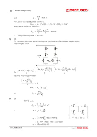 © Copyright:www.madeeasy.in
20 Electrical Engineering
and I =
6.25
1.25 A
5
=
Now, power absorbed by 500Ω resistor is
P500Ω = (Ι – 1)2 × 500 = (1.25 – 1)2 × 500 = 31.25 W
and power absorbed by 5Ω resistor,
5P Ω =
( ) ( )2 2
6.25
7.8125 W
5 5
RV
= =
∴ Total power dissipated = 39.06 W
25.25.25.25.25. (d)(d)(d)(d)(d)
For current to be in phase with applied voltage imaginary part of impedance should be zero.
Redrawing the circuit
j LX j LX
R R
–j CX
–j CXRR
Zeq
Zeq =
( ) ( )
2
L CR jX R jX+ + −
=
2
C
L
C
jR X
R jX
R jX
 − ⋅
+ + − 
=
2 2
( )
2
C
L C
C
jR X
R jX R jX
R X
 ⋅
+ − + 
+ 
equating imaginary part to zero
2
2 2
2
C
L
C
R X
X
R X
 
− 
+ 
= 0
R2XC = ( )2 2
L CX R X⋅ +
⇒ XL =
2
2 2
C
C
R X
R X+
26.26.26.26.26. (d)(d)(d)(d)(d)
With ‘S’ open:
Ceq =
( )1 2 6
2 F
1 2 6
+ ×
= µ
+ +
∴ i = i3 = eq
dV
C
dt
1 Fµ
2 Fµ 6 Fµ
C
–+
V = 100 sin 1000 t (v)
i
i2
i1 i3
V1 V2
+ –+ –
i3 = ( ) ( )6
2 10 100 sin 1000−
×
d
t
dt
= (2 × 10–6) × 100 × 1000 × (cos 1000 t)
i3 = 0.2 cos (1000t) A
 