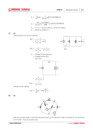 © Copyright:www.madeeasy.in
21CTEE17 • NetworksTheory
V2 = 3 6
1 1
0.2cos(1000 )
6 10
dt t dt
C −
=
×
∫ ∫i
V2 = ( )6
0.2 sin1000
33.33 sin 1000 V
10006 10
t
t−
 
=  ×
V1 = V – V2 = 100 sin (1000 t) – 33.33 sin (1000 t)
V1 = 66.67 sin (1000 t) V
27.27.27.27.27. (a)(a)(a)(a)(a)
Converting the circuit into s-domain
Z(s) =
1
1 1
sC
R sL
 
+ +  
+
–
1/sC
+
–
sLR VC1/s
Z(s)Z(s) = 2
1
1 11
s
s ss
s
=
+ ++ +
VC = Voltage across capacitor
= Voltage across Z(s)
= Z(s) ⋅ I(s)
Z(s) VC
+
_
I( )s
1/s
= 2
1
1
s
ss s
⋅
+ +
VC(s) = 2
1
1s s+ +
Taking inverse Laplace
vC(t) = 22 3
sin
23
t /
e t−
 
 
 
28.28.28.28.28. (b)(b)(b)(b)(b)
+
–
+
–
V1 V2
10 Ω
5 Ω
2 Ω4 Ω
25 V
50 V
2 Ω
21
With two principal nodes 1 and 2 and the third chosen as the reference node, by using KCL, the net current
out of node 1 must be equal to zero.
 
