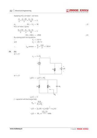 © Copyright:www.madeeasy.in
22 Electrical Engineering
Applying KCL at node-1, we have:
1 1 1 225
2 5 10
V V V V− −
+ + = 0
or, 8V1 – 1V2 = 50 ...(i)
KCL at node 2 gives,
2 2 2 150
2 4 10
V V V V+ −
+ + = 0
–8V1 + 68V2 = –2000 ...(ii)
By solving both the equations:
∴ V1 = 2.61 V
and V2 = –29.1 V
∴ I2Ω resistor = 1 2.61
1.30 A
2 2
V
= =
29.29.29.29.29. (b)(b)(b)(b)(b)
at t = 0–
vC = I × R2
R2
I
+
–
vC( )tC
at t = 0+
vC(0–) = vC(0+) = IR2
Req
IR2R2R1
vC(∞) = 0
(∵ capacitor will discharge fully)
Req = 1 2
1 2
R R
R R+
vC(t) = [ ](0) ( ) ( )
t
C C Cv v e v
−
τ− ∞ + ∞
vC(t) =
1 2
1 2
( )
2 Volts
t R R
R R C
R e
− +
⋅
⋅I
 